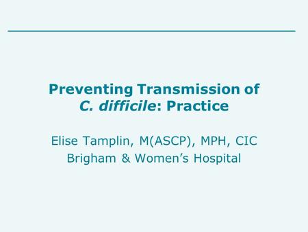 Preventing Transmission of C. difficile: Practice Elise Tamplin, M(ASCP), MPH, CIC Brigham & Women’s Hospital.