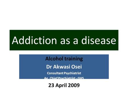 Alcohol training Dr Akwasi Osei Consultant Psychiatrist Ag. Chief Psychiatrist - GHS 23 April 2009 Addiction as a disease.