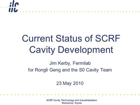 Jim Kerby, Fermilab for Rongli Geng and the S0 Cavity Team 23 May 2010 Current Status of SCRF Cavity Development SCRF Cavity Technology and Industrialization.