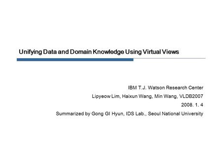 Unifying Data and Domain Knowledge Using Virtual Views IBM T.J. Watson Research Center Lipyeow Lim, Haixun Wang, Min Wang, VLDB2007 2008. 1. 4 Summarized.