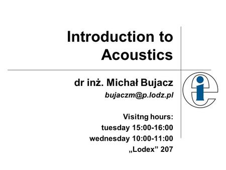 Introduction to Acoustics dr inż. Michał Bujacz Visitng hours: tuesday 15:00-16:00 wednesday 10:00-11:00 „Lodex” 207.