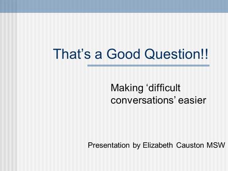 That’s a Good Question!! Making ‘difficult conversations’ easier Presentation by Elizabeth Causton MSW.