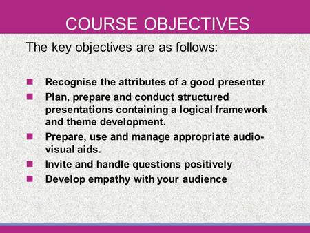 COURSE OBJECTIVES The key objectives are as follows: Recognise the attributes of a good presenter Plan, prepare and conduct structured presentations containing.