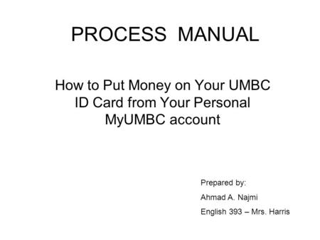 PROCESS MANUAL How to Put Money on Your UMBC ID Card from Your Personal MyUMBC account Prepared by: Ahmad A. Najmi English 393 – Mrs. Harris.
