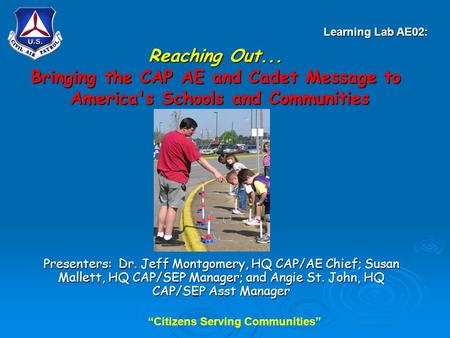 “Citizens Serving Communities” Reaching Out... Bringing the CAP AE and Cadet Message to America's Schools and Communities Presenters: Dr. Jeff Montgomery,