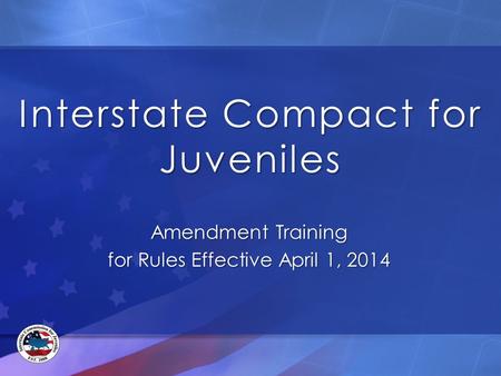 Interstate Compact for Juveniles Amendment Training for Rules Effective April 1, 2014.