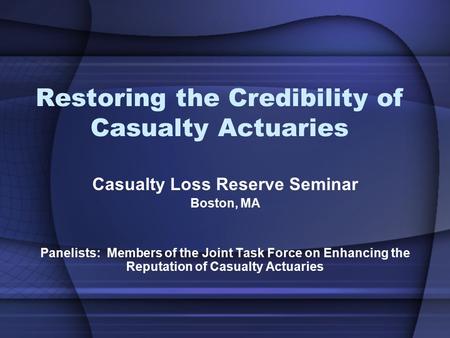 Restoring the Credibility of Casualty Actuaries Casualty Loss Reserve Seminar Boston, MA Panelists: Members of the Joint Task Force on Enhancing the Reputation.