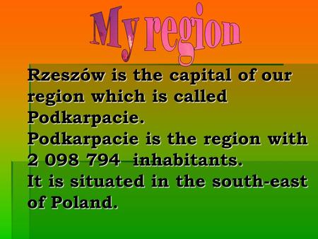 Rzeszów is the capital of our region which is called Podkarpacie. Podkarpacie is the region with 2 098 794 inhabitants. It is situated in the south-east.