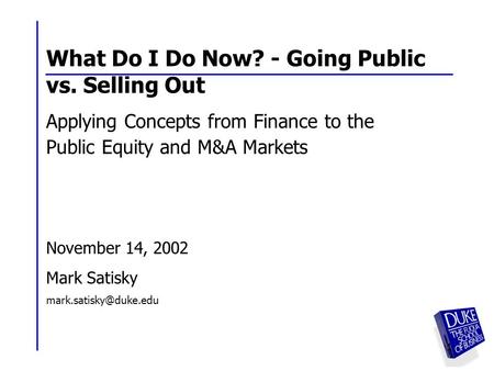 1 1 What Do I Do Now? - Going Public vs. Selling Out Applying Concepts from Finance to the Public Equity and M&A Markets November 14, 2002 Mark Satisky.