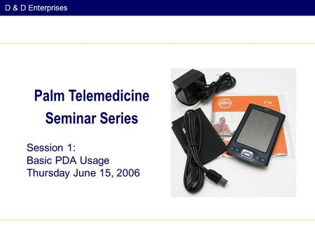 D & D Enterprises Session 1: Basic PDA Usage Thursday June 15, 2006 Palm Telemedicine Seminar Series.