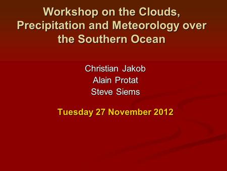 Workshop on the Clouds, Precipitation and Meteorology over the Southern Ocean Christian Jakob Alain Protat Steve Siems Tuesday 27 November 2012.