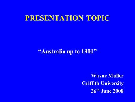 PRESENTATION TOPIC “Australia up to 1901” Wayne Muller Griffith University 26 th June 2008.