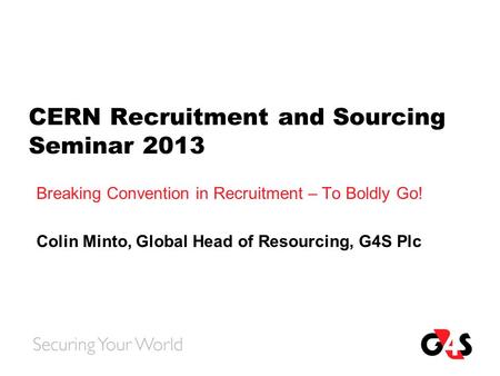 CERN Recruitment and Sourcing Seminar 2013 Breaking Convention in Recruitment – To Boldly Go! Colin Minto, Global Head of Resourcing, G4S Plc.