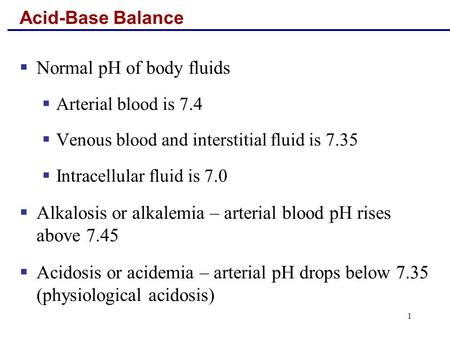 1 Acid-Base Balance  Normal pH of body fluids  Arterial blood is 7.4  Venous blood and interstitial fluid is 7.35  Intracellular fluid is 7.0  Alkalosis.