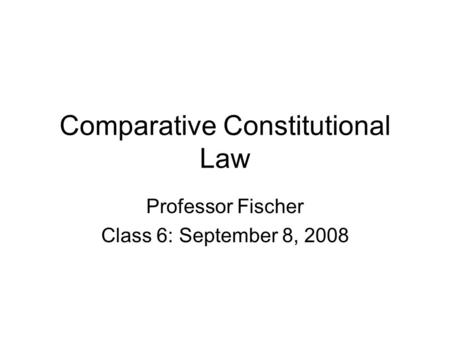 Comparative Constitutional Law Professor Fischer Class 6: September 8, 2008.