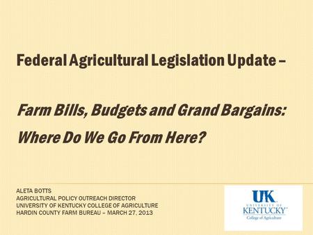 ALETA BOTTS AGRICULTURAL POLICY OUTREACH DIRECTOR UNIVERSITY OF KENTUCKY COLLEGE OF AGRICULTURE HARDIN COUNTY FARM BUREAU – MARCH 27, 2013 Federal Agricultural.