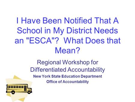 I Have Been Notified That A School in My District Needs an ESCA? What Does that Mean? Regional Workshop for Differentiated Accountability New York State.