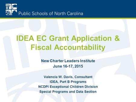 IDEA EC Grant Application & Fiscal Accountability New Charter Leaders Institute June 16-17, 2015 Valencia W. Davis, Consultant IDEA, Part B Programs NCDPI.