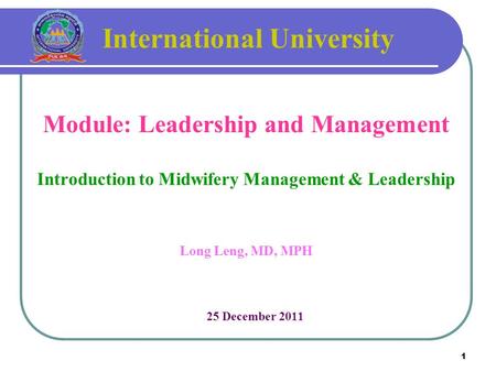1 International University Module: Leadership and Management Introduction to Midwifery Management & Leadership Long Leng, MD, MPH 25 December 2011.