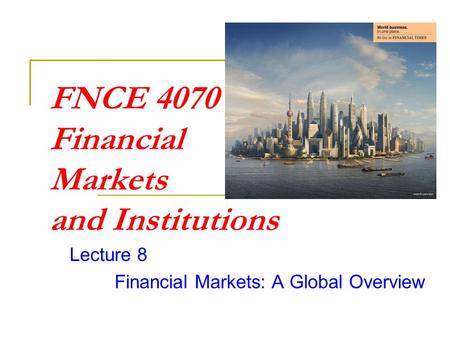 FNCE 4070 Financial Markets and Institutions Lecture 8 Financial Markets: A Global Overview.