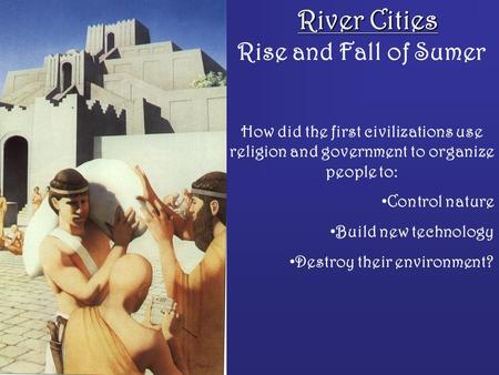 River Cities Rise and Fall of Sumer How did the first civilizations use religion and government to organize people to: Control nature Build new technology.