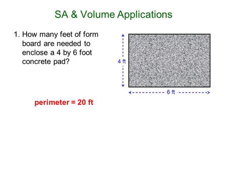 SA & Volume Applications 1.How many feet of form board are needed to enclose a 4 by 6 foot concrete pad? 6 ft 4 ft perimeter = 20 ft.
