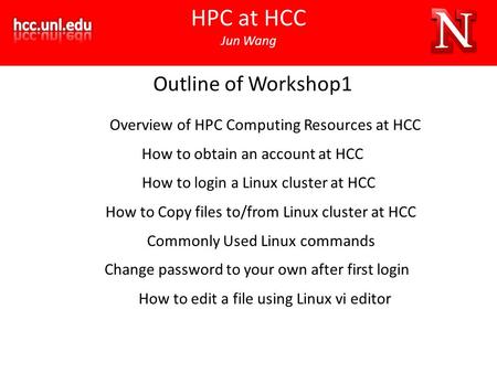 HPC at HCC Jun Wang Outline of Workshop1 Overview of HPC Computing Resources at HCC How to obtain an account at HCC How to login a Linux cluster at HCC.