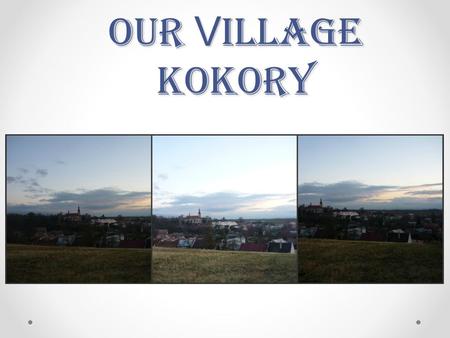 Our V illage Kokory. Kokory is a village in the Czech republic. We can find Kokory between P ř erov and Olomouc in the part of the republic called Moravia.