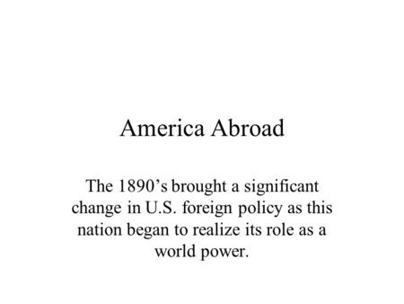 America Abroad The 1890’s brought a significant change in U.S. foreign policy as this nation began to realize its role as a world power.