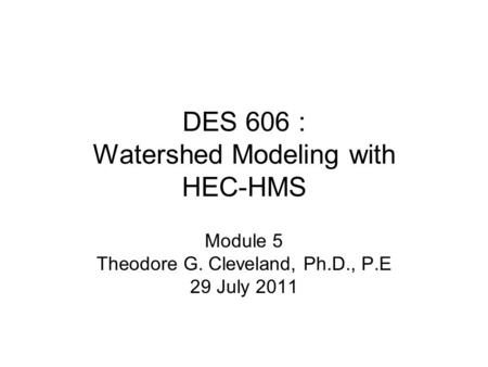 DES 606 : Watershed Modeling with HEC-HMS Module 5 Theodore G. Cleveland, Ph.D., P.E 29 July 2011.