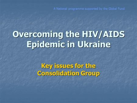 Overcoming the HIV/AIDS Epidemic in Ukraine Key issues for the Consolidation Group A National programme supported by the Global Fund.