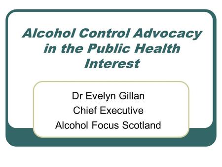 Alcohol Control Advocacy in the Public Health Interest Dr Evelyn Gillan Chief Executive Alcohol Focus Scotland.