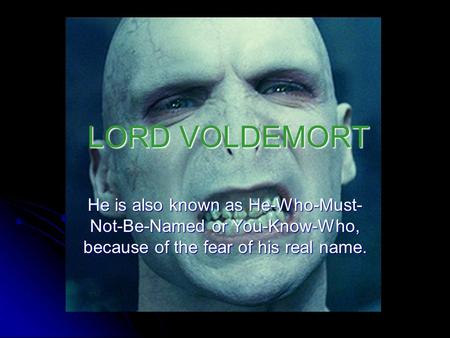 LORD VOLDEMORT He is also known as He-Who-Must-Not-Be-Named or You-Know-Who, because of the fear of his real name.