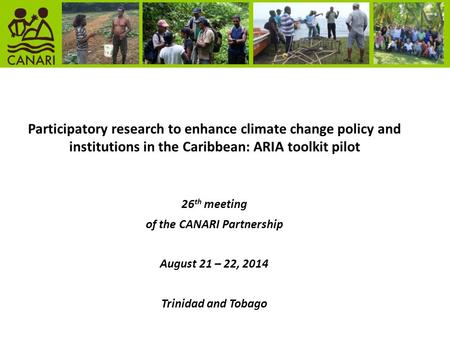 Participatory research to enhance climate change policy and institutions in the Caribbean: ARIA toolkit pilot 26 th meeting of the CANARI Partnership August.