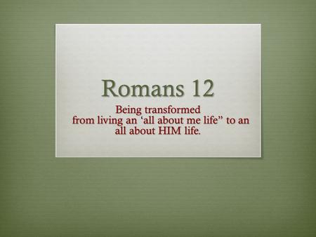 Romans 12 Being transformed from living an ‘all about me life” to an all about HIM life. from living an ‘all about me life” to an all about HIM life.