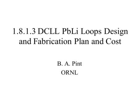 1.8.1.3 DCLL PbLi Loops Design and Fabrication Plan and Cost B. A. Pint ORNL.