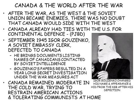 CANADA & THE WORLD AFTER THE WAR AFTER THE WAR, AS THE WEST & THE SOVIET UNION BECAME ENEMIES, THERE WAS NO DOUBT THAT CANADA WOULD SIDE WITH THE WEST.