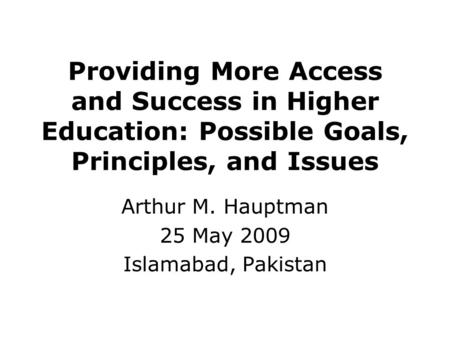 Providing More Access and Success in Higher Education: Possible Goals, Principles, and Issues Arthur M. Hauptman 25 May 2009 Islamabad, Pakistan.