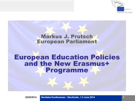 02/06/2014Nordiska Konferensen - Stockholm, 1-3 June 20141 Markus J. Prutsch European Parliament European Education Policies and the New Erasmus+ Programme.