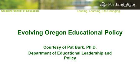 Graduate School of Education Leading, Learning, Life Changing Evolving Oregon Educational Policy Courtesy of Pat Burk, Ph.D. Department of Educational.