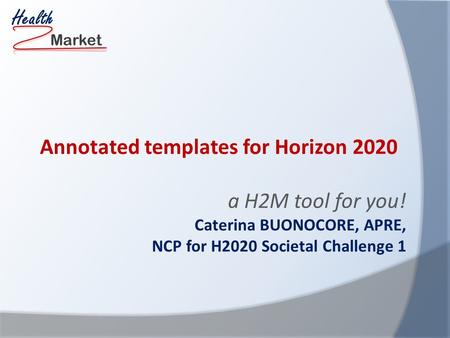 Market Health Annotated templates for Horizon 2020 a H2M tool for you! Caterina BUONOCORE, APRE, NCP for H2020 Societal Challenge 1.