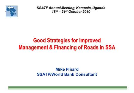 Good Strategies for Improved Management & Financing of Roads in SSA Mike Pinard SSATP/World Bank Consultant SSATP Annual Meeting, Kampala, Uganda 18 th.