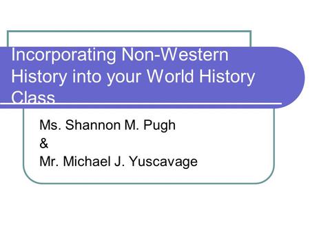 Incorporating Non-Western History into your World History Class Ms. Shannon M. Pugh & Mr. Michael J. Yuscavage.