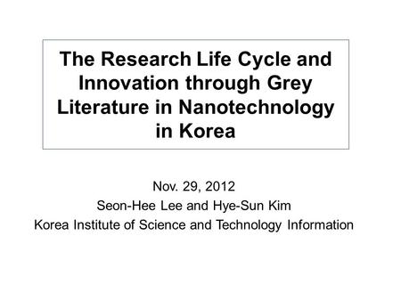 The Research Life Cycle and Innovation through Grey Literature in Nanotechnology in Korea Nov. 29, 2012 Seon-Hee Lee and Hye-Sun Kim Korea Institute of.