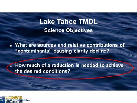 Lake Tahoe TMDL Science Objectives l What are sources and relative contributions of “contaminants” causing clarity decline? l How much of a reduction is.