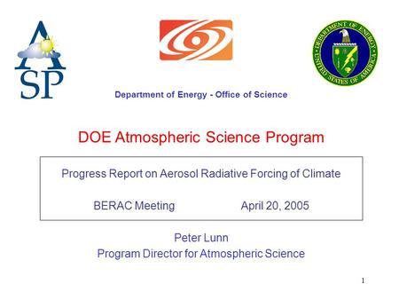 1 DOE Atmospheric Science Program Progress Report on Aerosol Radiative Forcing of Climate BERAC Meeting April 20, 2005 Peter Lunn Program Director for.