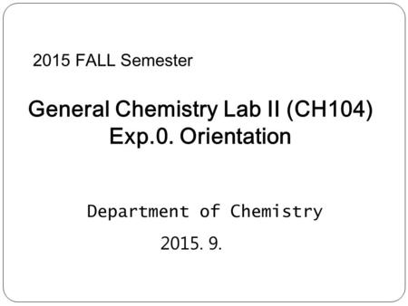 2015 FALL Semester General Chemistry Lab II (CH104) Exp.0. Orientation Department of Chemistry 2015. 9.