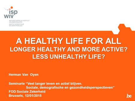 A HEALTHY LIFE FOR ALL LONGER HEALTHY AND MORE ACTIVE? LESS UNHEALTHY LIFE? Herman Van Oyen Seminarie ‘‘Veel langer leven en actief blijven. Sociale, demografische.