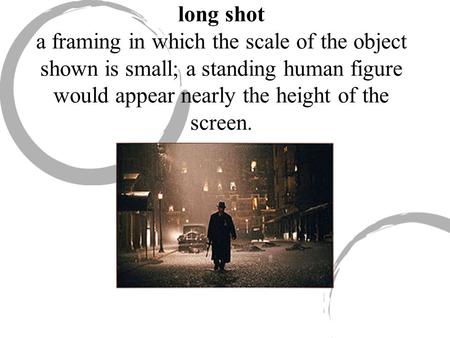 Long shot a framing in which the scale of the object shown is small; a standing human figure would appear nearly the height of the screen.