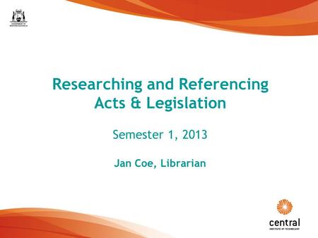 1 Researching and Referencing Acts & Legislation Semester 1, 2013 Jan Coe, Librarian.